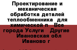 Проектирование и механическая обработка деталей теплообменника  для химической п - Все города Услуги » Другие   . Ивановская обл.,Иваново г.